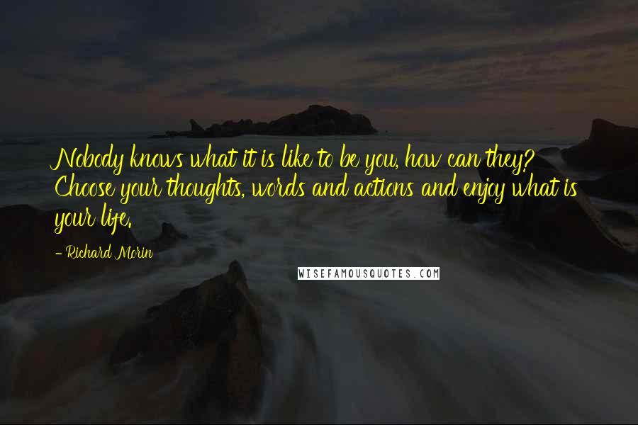 Richard Morin Quotes: Nobody knows what it is like to be you, how can they? Choose your thoughts, words and actions and enjoy what is your life.