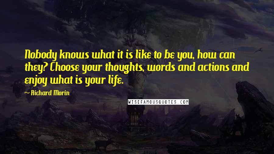 Richard Morin Quotes: Nobody knows what it is like to be you, how can they? Choose your thoughts, words and actions and enjoy what is your life.