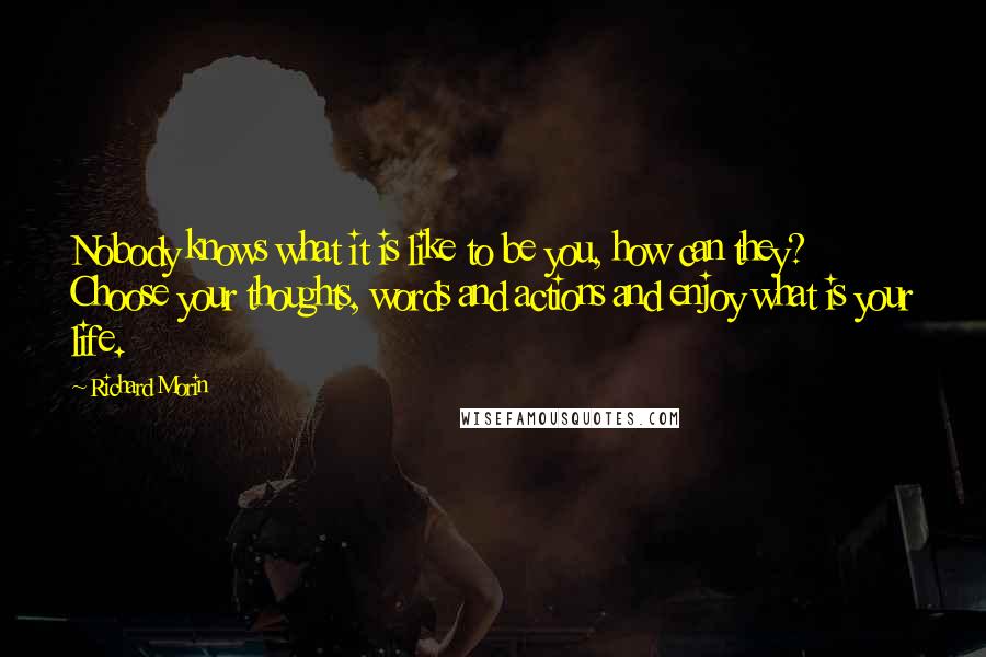 Richard Morin Quotes: Nobody knows what it is like to be you, how can they? Choose your thoughts, words and actions and enjoy what is your life.