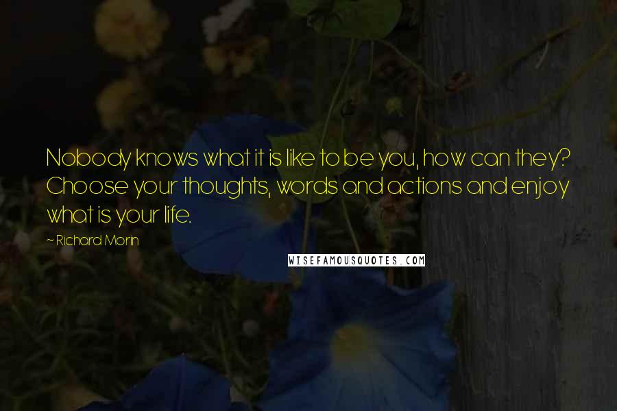 Richard Morin Quotes: Nobody knows what it is like to be you, how can they? Choose your thoughts, words and actions and enjoy what is your life.