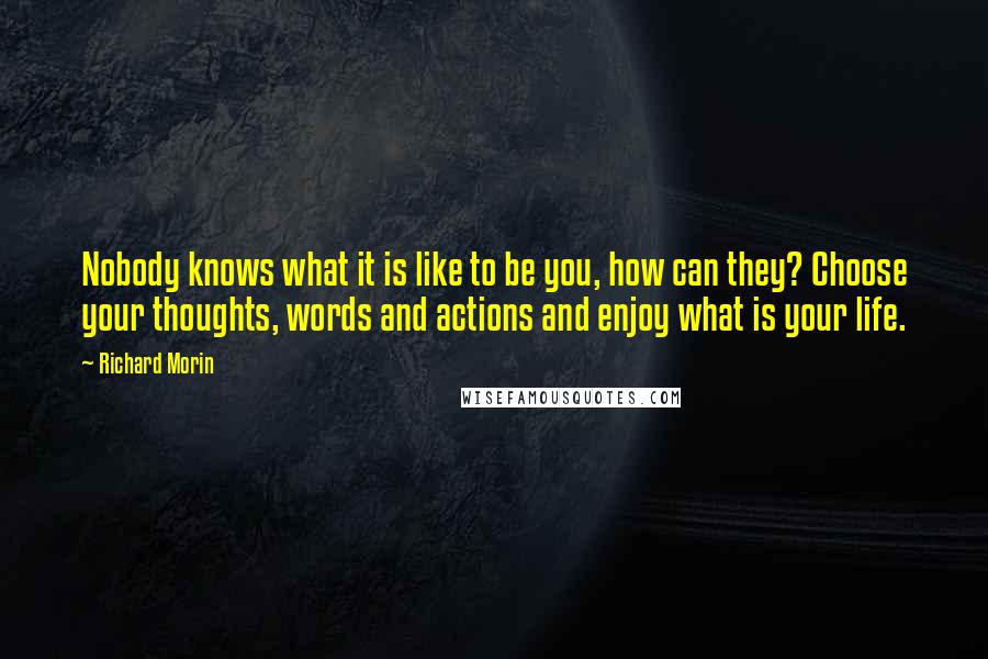 Richard Morin Quotes: Nobody knows what it is like to be you, how can they? Choose your thoughts, words and actions and enjoy what is your life.