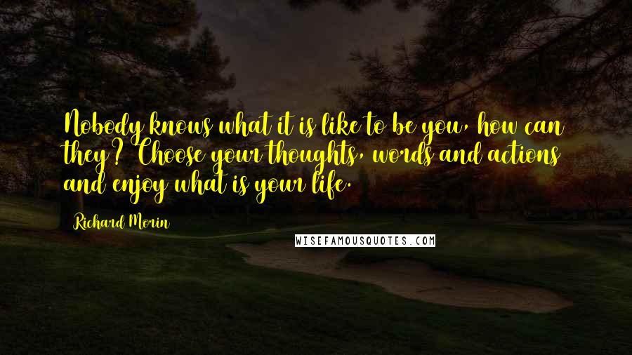 Richard Morin Quotes: Nobody knows what it is like to be you, how can they? Choose your thoughts, words and actions and enjoy what is your life.