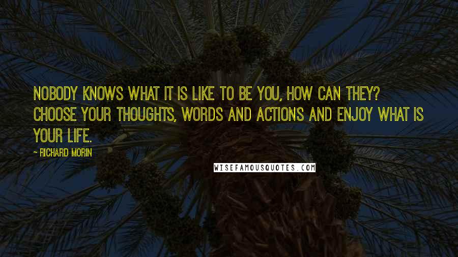 Richard Morin Quotes: Nobody knows what it is like to be you, how can they? Choose your thoughts, words and actions and enjoy what is your life.