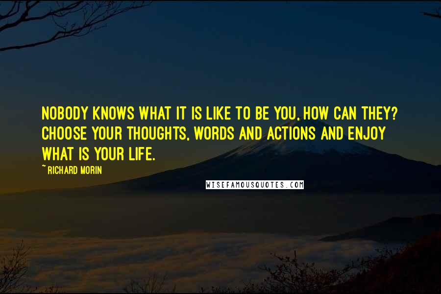 Richard Morin Quotes: Nobody knows what it is like to be you, how can they? Choose your thoughts, words and actions and enjoy what is your life.