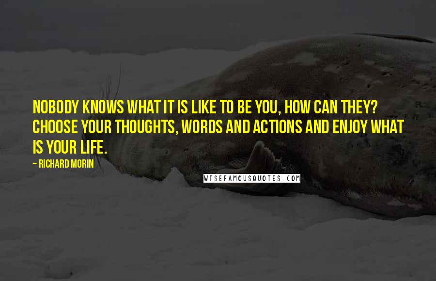 Richard Morin Quotes: Nobody knows what it is like to be you, how can they? Choose your thoughts, words and actions and enjoy what is your life.