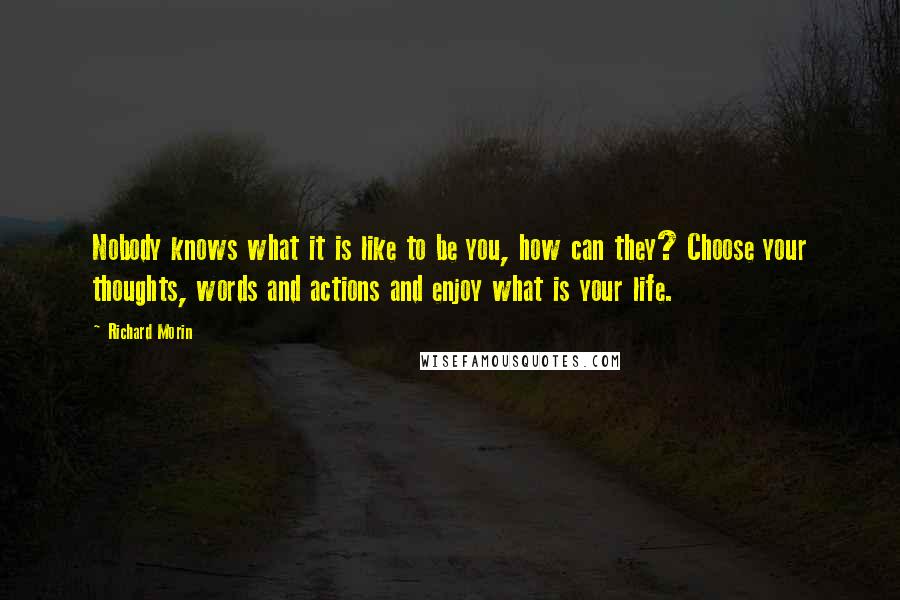 Richard Morin Quotes: Nobody knows what it is like to be you, how can they? Choose your thoughts, words and actions and enjoy what is your life.