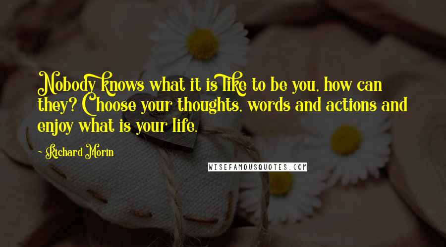 Richard Morin Quotes: Nobody knows what it is like to be you, how can they? Choose your thoughts, words and actions and enjoy what is your life.