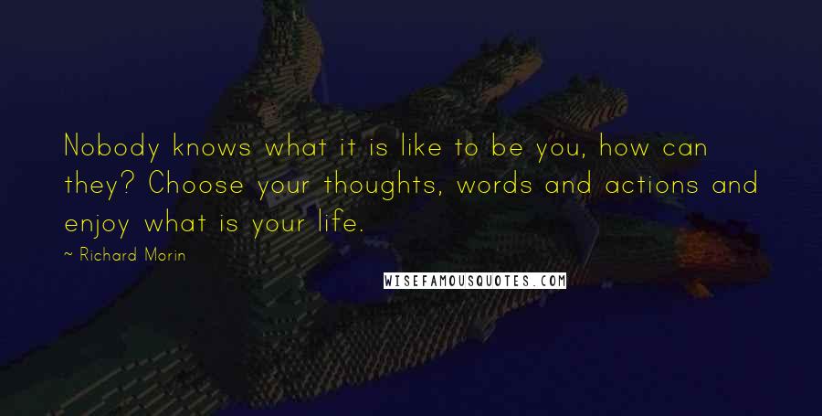 Richard Morin Quotes: Nobody knows what it is like to be you, how can they? Choose your thoughts, words and actions and enjoy what is your life.