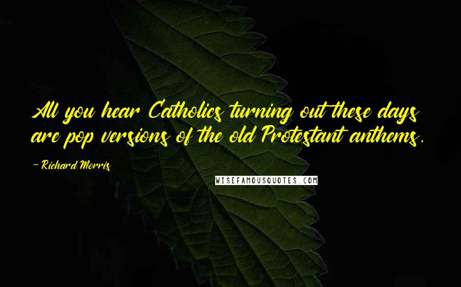 Richard Morris Quotes: All you hear Catholics turning out these days are pop versions of the old Protestant anthems.