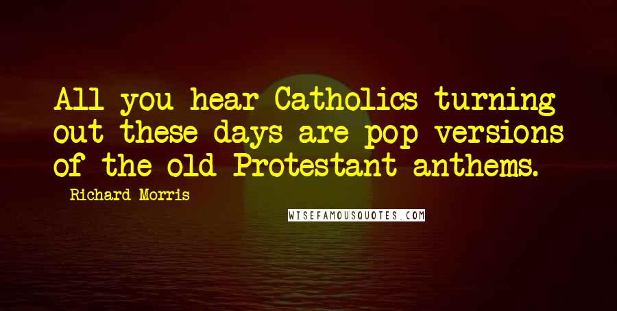 Richard Morris Quotes: All you hear Catholics turning out these days are pop versions of the old Protestant anthems.