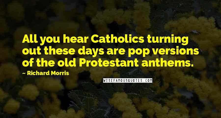 Richard Morris Quotes: All you hear Catholics turning out these days are pop versions of the old Protestant anthems.