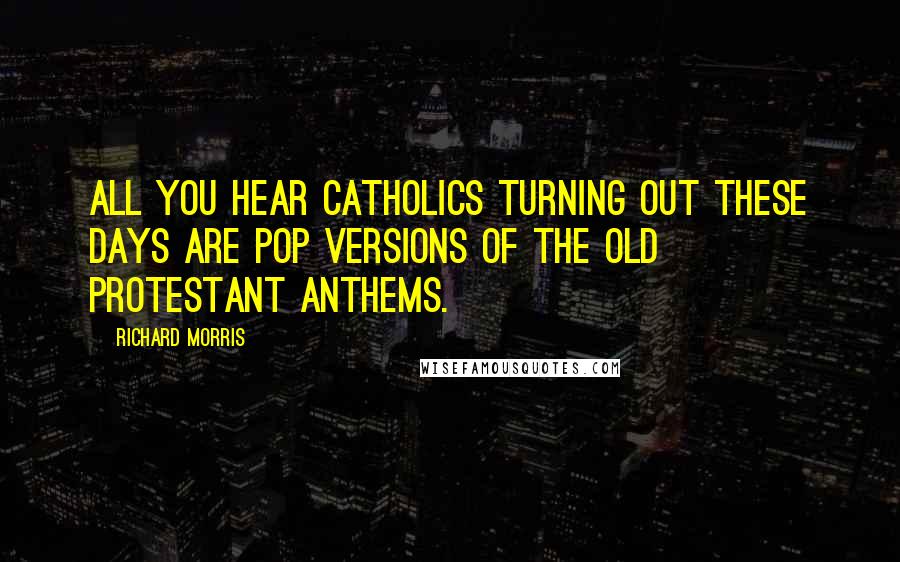 Richard Morris Quotes: All you hear Catholics turning out these days are pop versions of the old Protestant anthems.
