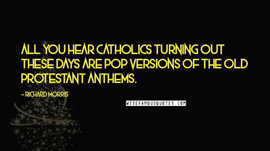 Richard Morris Quotes: All you hear Catholics turning out these days are pop versions of the old Protestant anthems.