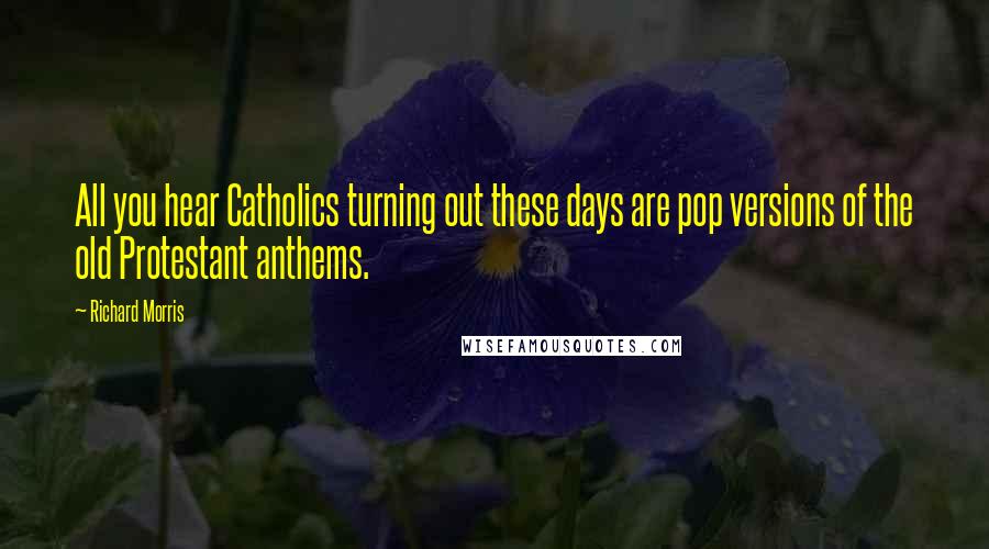 Richard Morris Quotes: All you hear Catholics turning out these days are pop versions of the old Protestant anthems.