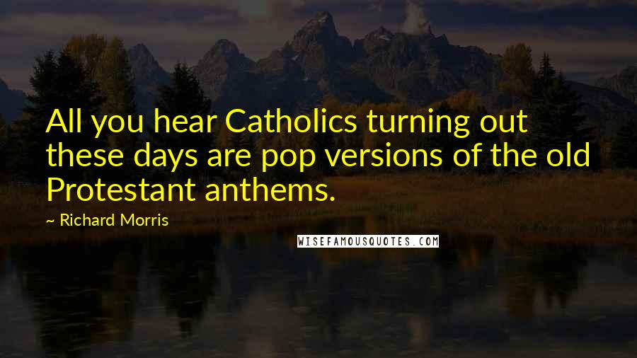 Richard Morris Quotes: All you hear Catholics turning out these days are pop versions of the old Protestant anthems.