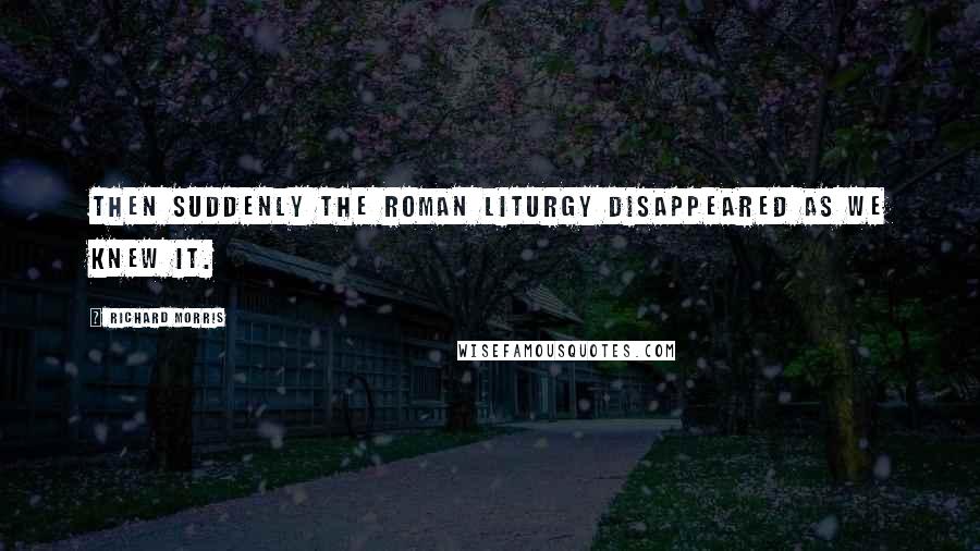 Richard Morris Quotes: Then suddenly the Roman liturgy disappeared as we knew it.