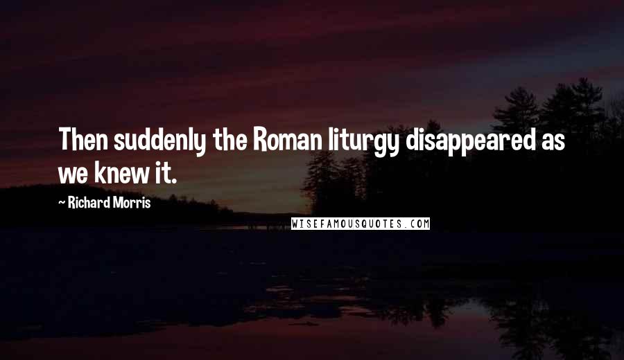 Richard Morris Quotes: Then suddenly the Roman liturgy disappeared as we knew it.