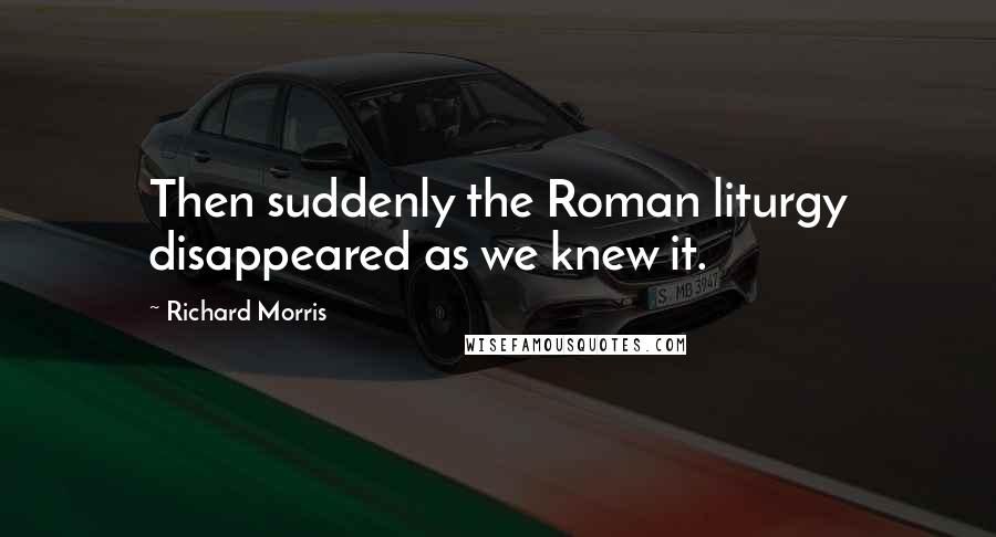 Richard Morris Quotes: Then suddenly the Roman liturgy disappeared as we knew it.