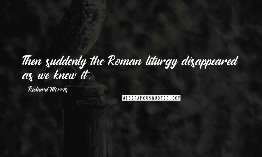 Richard Morris Quotes: Then suddenly the Roman liturgy disappeared as we knew it.