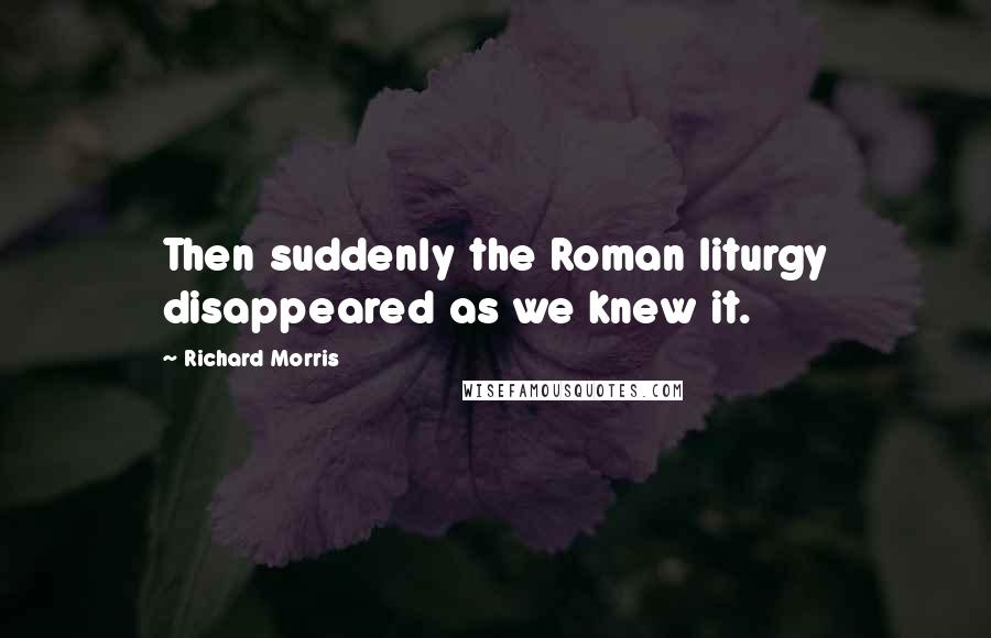 Richard Morris Quotes: Then suddenly the Roman liturgy disappeared as we knew it.