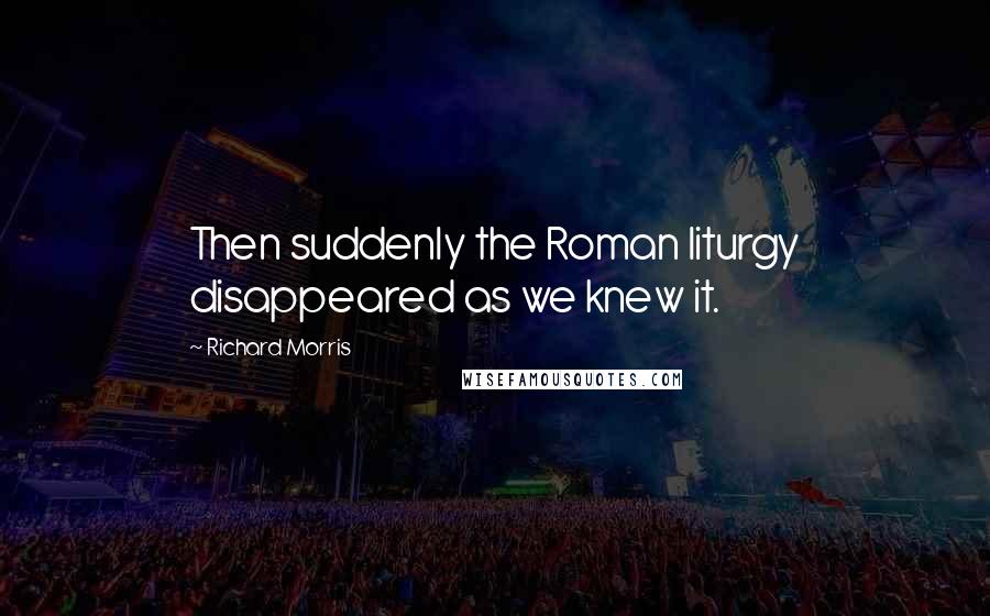 Richard Morris Quotes: Then suddenly the Roman liturgy disappeared as we knew it.
