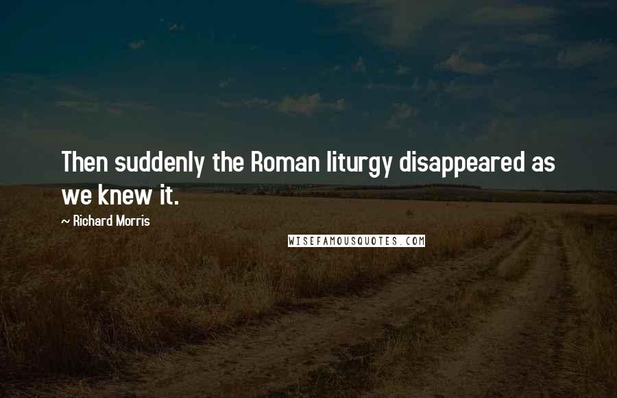 Richard Morris Quotes: Then suddenly the Roman liturgy disappeared as we knew it.