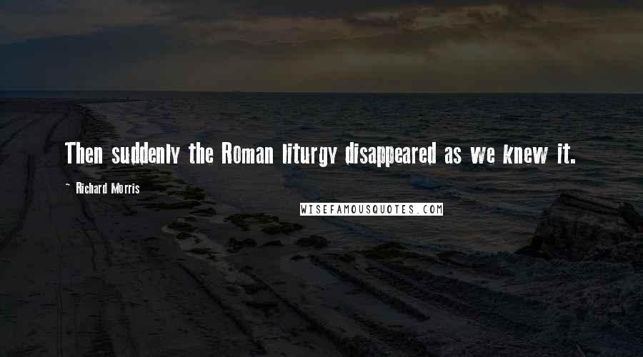Richard Morris Quotes: Then suddenly the Roman liturgy disappeared as we knew it.
