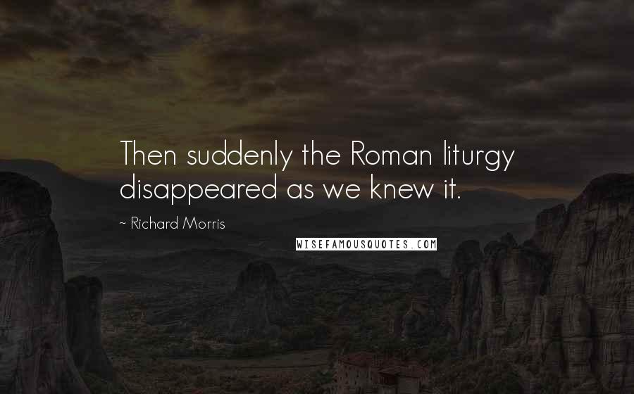 Richard Morris Quotes: Then suddenly the Roman liturgy disappeared as we knew it.
