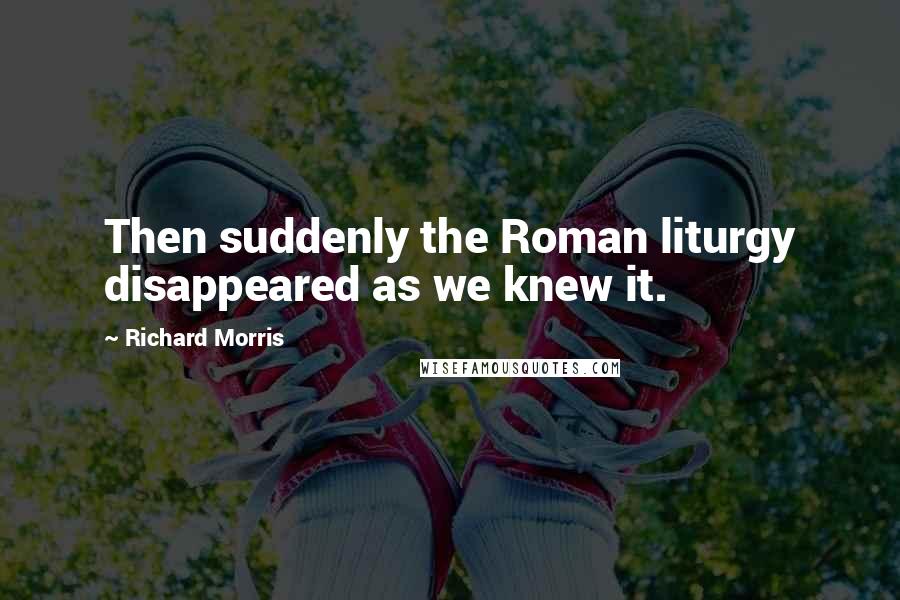 Richard Morris Quotes: Then suddenly the Roman liturgy disappeared as we knew it.