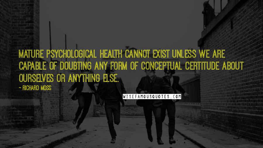 Richard Moss Quotes: Mature psychological health cannot exist unless we are capable of doubting any form of conceptual certitude about ourselves or anything else.