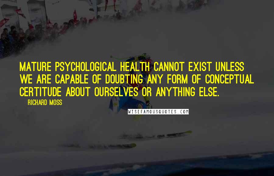 Richard Moss Quotes: Mature psychological health cannot exist unless we are capable of doubting any form of conceptual certitude about ourselves or anything else.