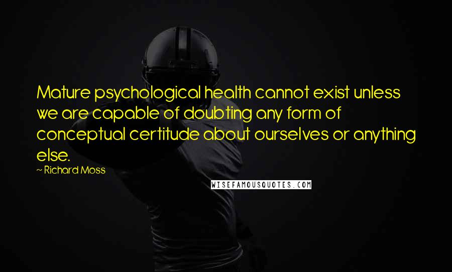 Richard Moss Quotes: Mature psychological health cannot exist unless we are capable of doubting any form of conceptual certitude about ourselves or anything else.