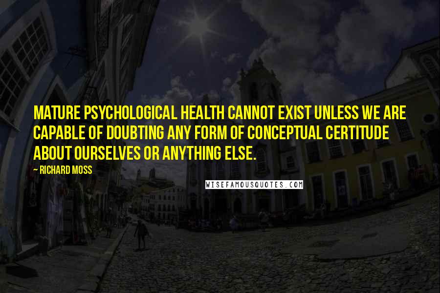 Richard Moss Quotes: Mature psychological health cannot exist unless we are capable of doubting any form of conceptual certitude about ourselves or anything else.