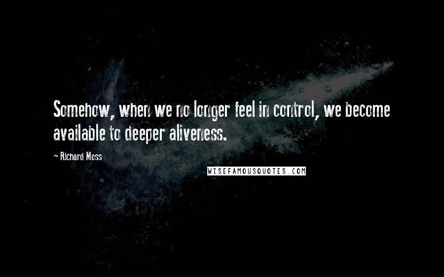 Richard Moss Quotes: Somehow, when we no longer feel in control, we become available to deeper aliveness.