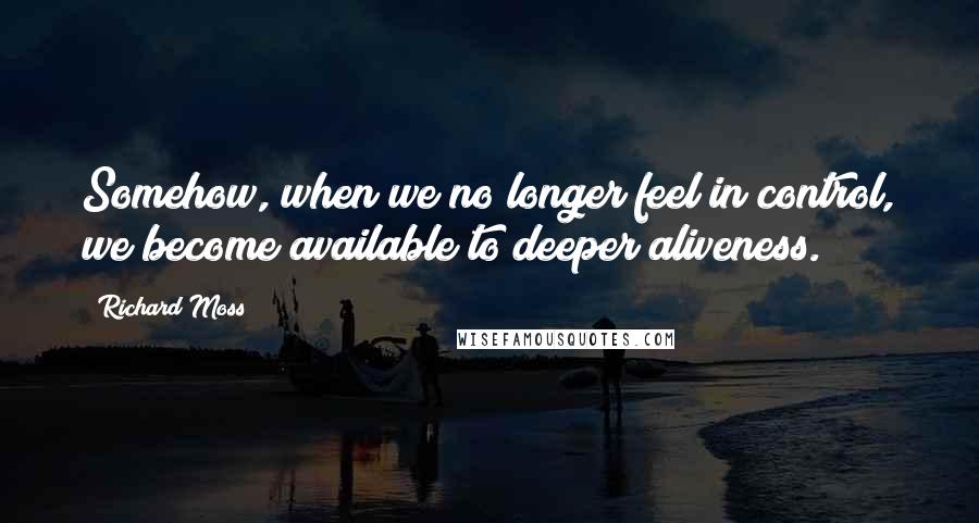 Richard Moss Quotes: Somehow, when we no longer feel in control, we become available to deeper aliveness.