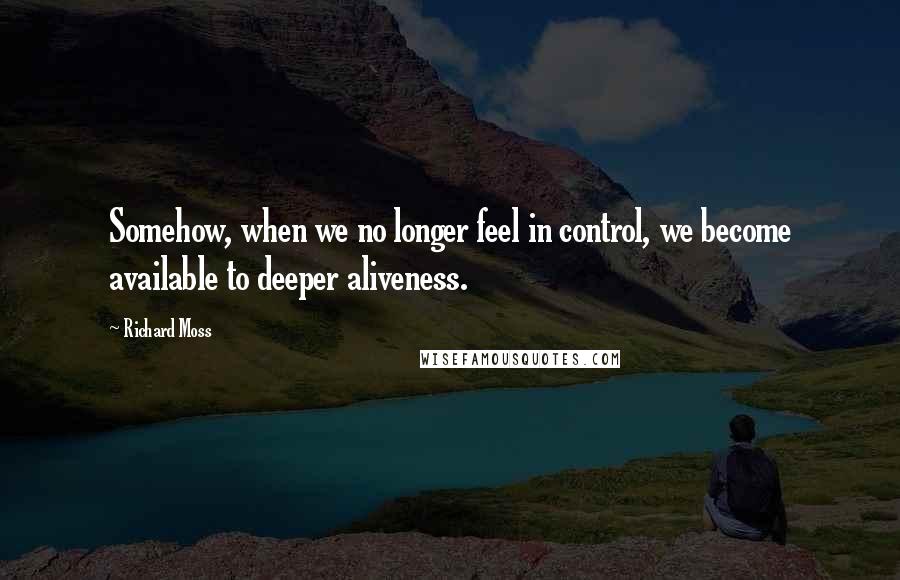 Richard Moss Quotes: Somehow, when we no longer feel in control, we become available to deeper aliveness.