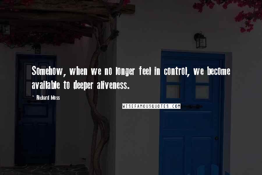 Richard Moss Quotes: Somehow, when we no longer feel in control, we become available to deeper aliveness.