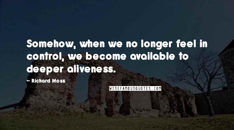 Richard Moss Quotes: Somehow, when we no longer feel in control, we become available to deeper aliveness.