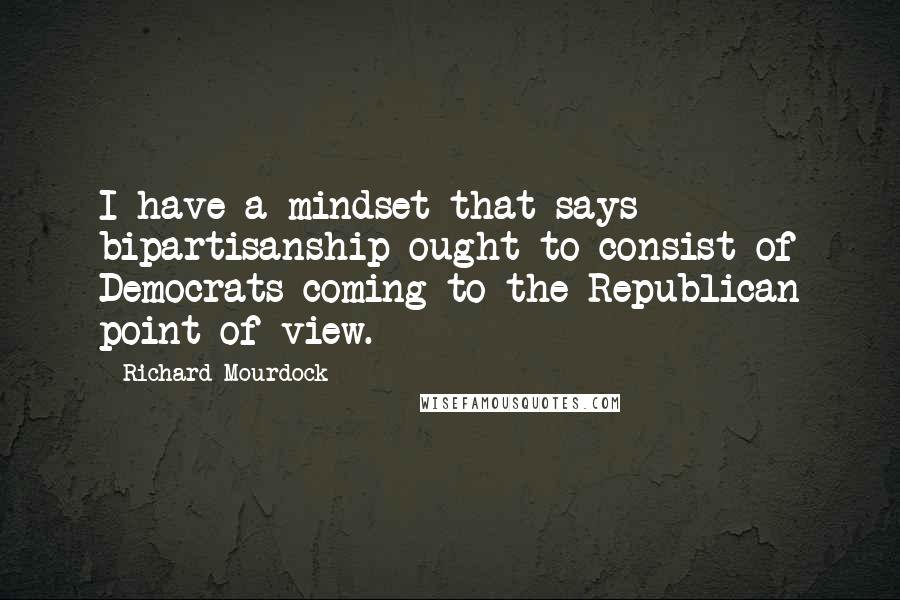 Richard Mourdock Quotes: I have a mindset that says bipartisanship ought to consist of Democrats coming to the Republican point of view.