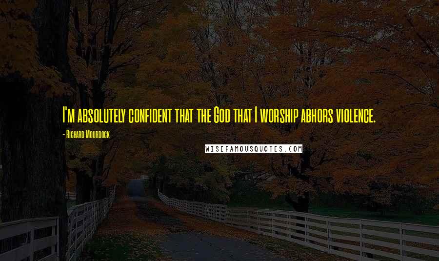 Richard Mourdock Quotes: I'm absolutely confident that the God that I worship abhors violence.