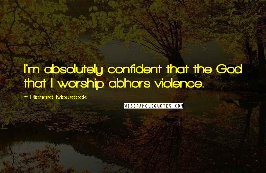 Richard Mourdock Quotes: I'm absolutely confident that the God that I worship abhors violence.