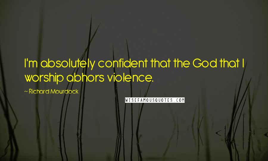 Richard Mourdock Quotes: I'm absolutely confident that the God that I worship abhors violence.