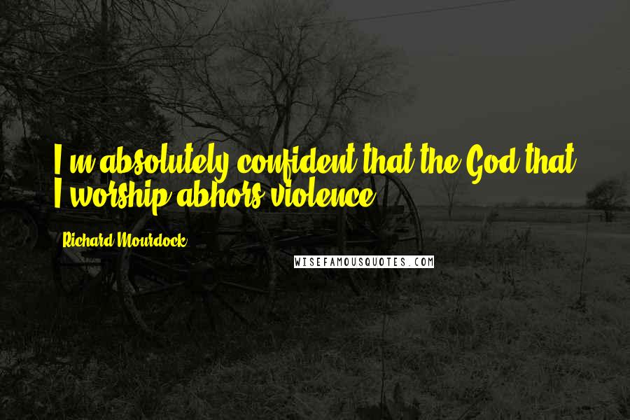 Richard Mourdock Quotes: I'm absolutely confident that the God that I worship abhors violence.