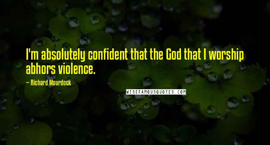 Richard Mourdock Quotes: I'm absolutely confident that the God that I worship abhors violence.