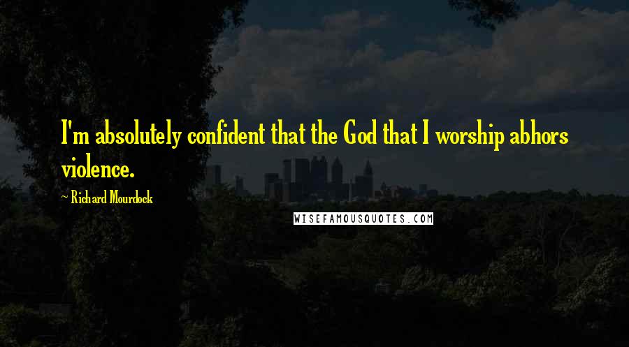 Richard Mourdock Quotes: I'm absolutely confident that the God that I worship abhors violence.