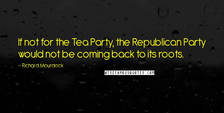 Richard Mourdock Quotes: If not for the Tea Party, the Republican Party would not be coming back to its roots.