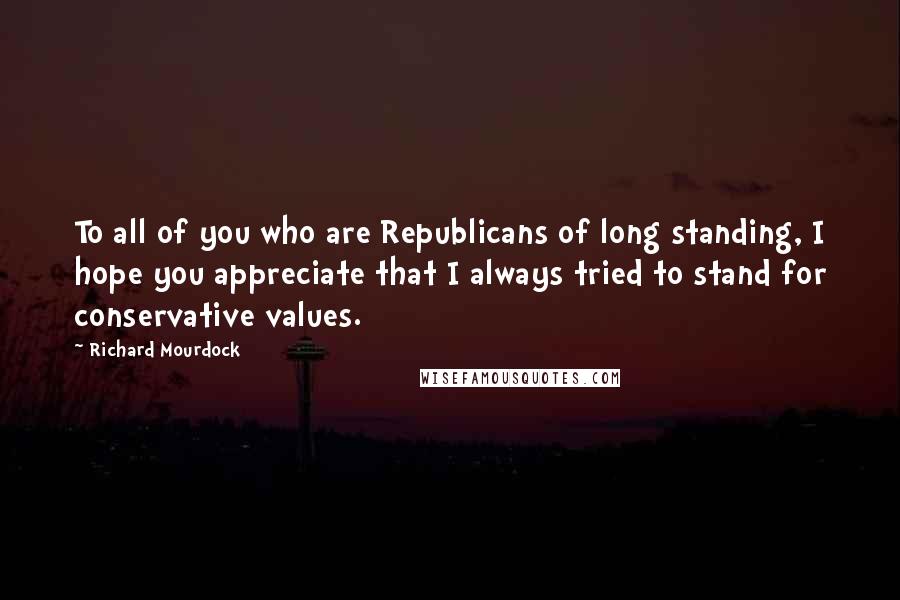 Richard Mourdock Quotes: To all of you who are Republicans of long standing, I hope you appreciate that I always tried to stand for conservative values.