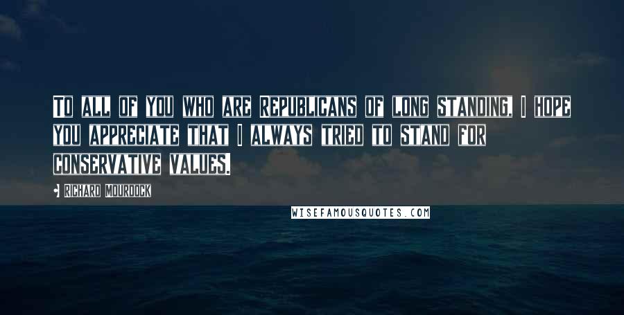 Richard Mourdock Quotes: To all of you who are Republicans of long standing, I hope you appreciate that I always tried to stand for conservative values.