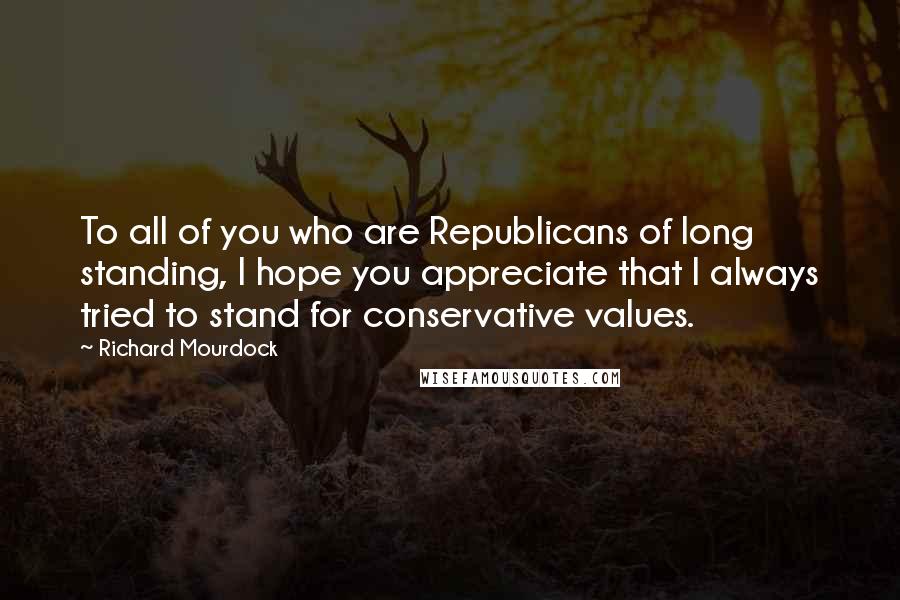 Richard Mourdock Quotes: To all of you who are Republicans of long standing, I hope you appreciate that I always tried to stand for conservative values.