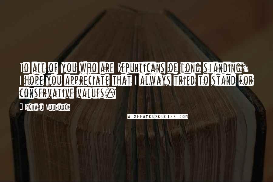 Richard Mourdock Quotes: To all of you who are Republicans of long standing, I hope you appreciate that I always tried to stand for conservative values.